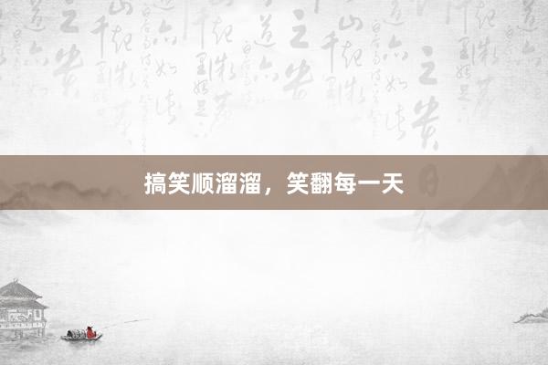 搞笑顺溜溜,笑翻每一天