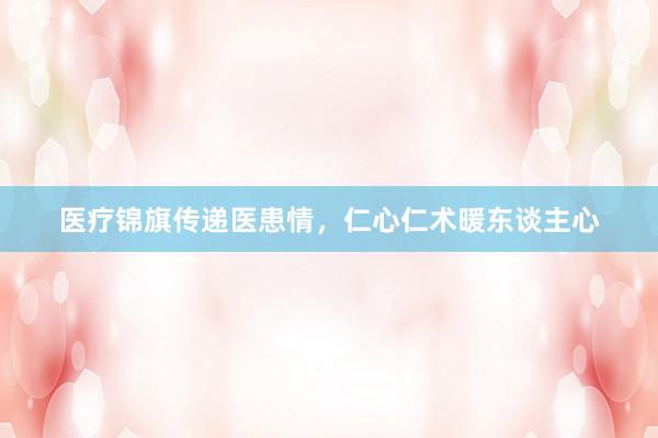 医疗锦旗传递医患情，仁心仁术暖东谈主心
